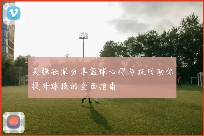 吴强独家分享篮球心得与技巧助你提升球技的全面指南