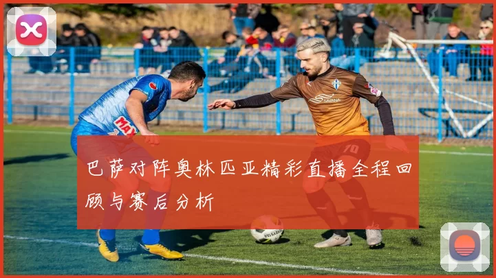 巴萨对阵奥林匹亚精彩直播全程回顾与赛后分析