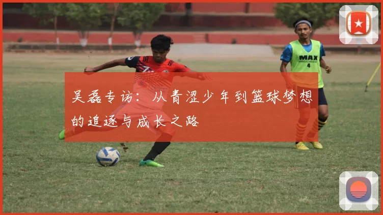 吴磊专访：从青涩少年到篮球梦想的追逐与成长之路