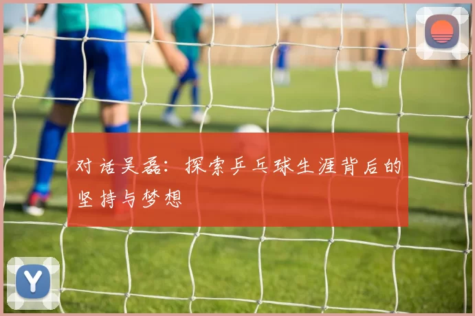 对话吴磊：探索乒乓球生涯背后的坚持与梦想