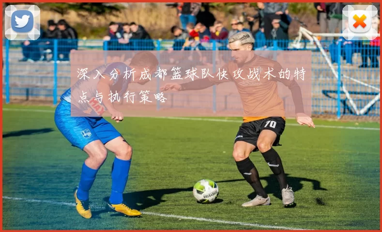 深入分析成都篮球队快攻战术的特点与执行策略
