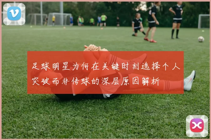 足球明星为何在关键时刻选择个人突破而非传球的深层原因解析