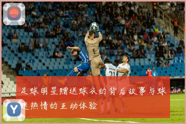 足球明星赠送球衣的背后故事与球迷热情的互动体验