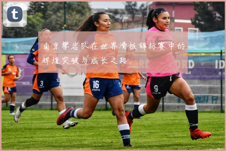 南京攀岩队在世界滑板锦标赛中的辉煌突破与成长之路
