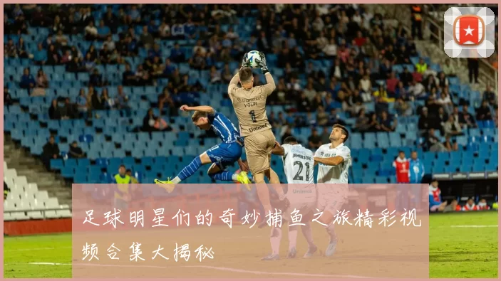足球明星们的奇妙捕鱼之旅精彩视频合集大揭秘