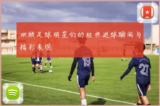 回顾足球明星们的经典进球瞬间与精彩表现