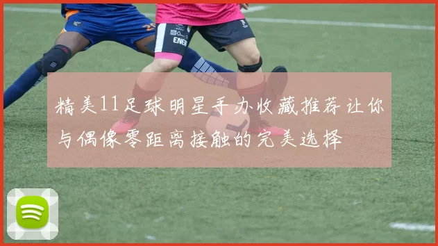 精美11足球明星手办收藏推荐让你与偶像零距离接触的完美选择