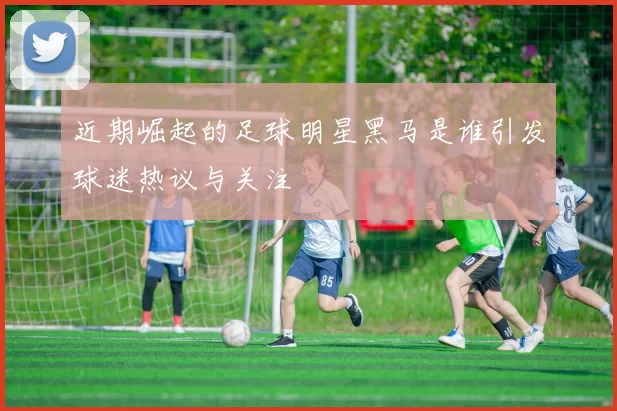 近期崛起的足球明星黑马是谁引发球迷热议与关注
