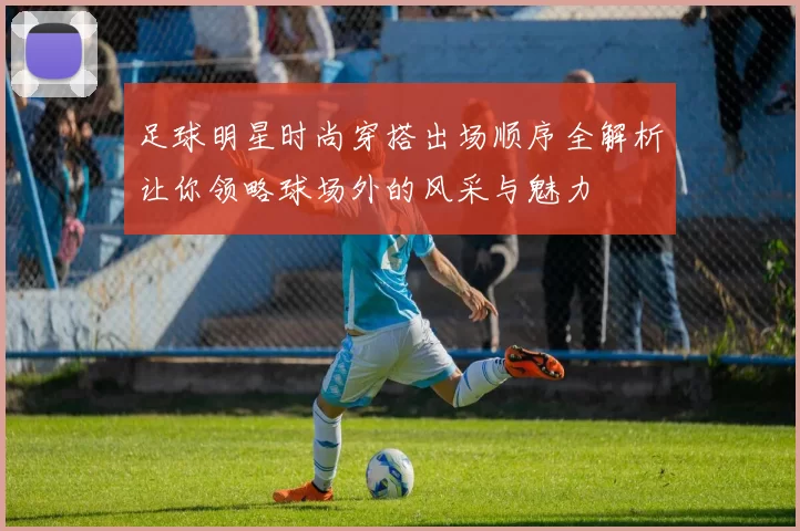 足球明星时尚穿搭出场顺序全解析让你领略球场外的风采与魅力