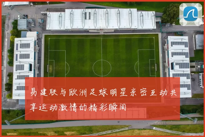 易建联与欧洲足球明星亲密互动共享运动激情的精彩瞬间