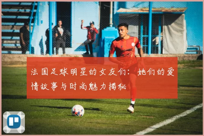 法国足球明星的女友们：她们的爱情故事与时尚魅力揭秘