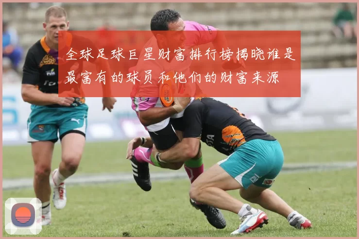 全球足球巨星财富排行榜揭晓谁是最富有的球员和他们的财富来源