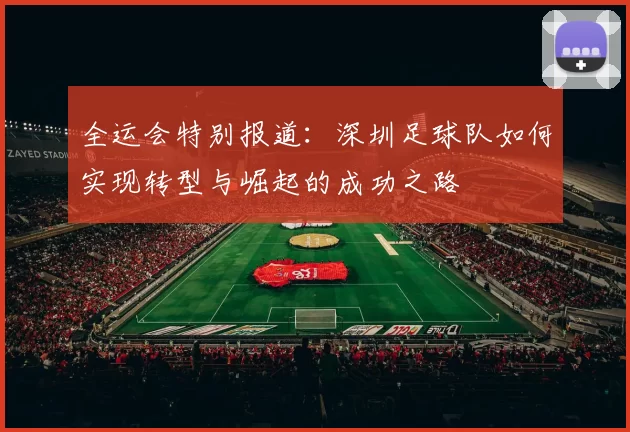 全运会特别报道：深圳足球队如何实现转型与崛起的成功之路
