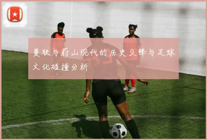 曼联与蔚山现代的历史交锋与足球文化碰撞分析