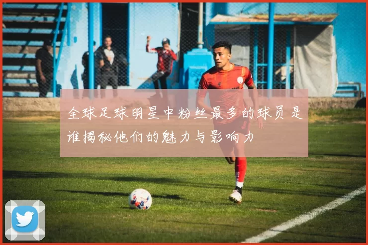 全球足球明星中粉丝最多的球员是谁揭秘他们的魅力与影响力