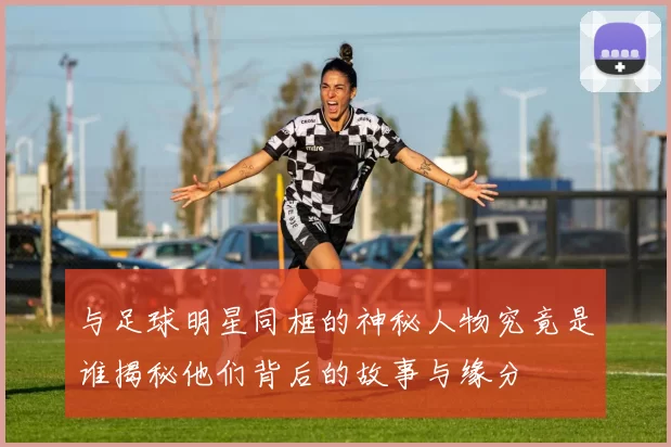 与足球明星同框的神秘人物究竟是谁揭秘他们背后的故事与缘分