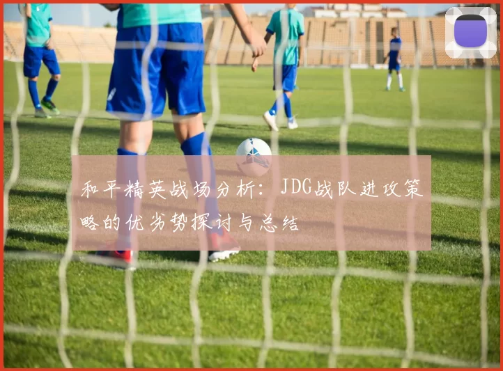 和平精英战场分析：JDG战队进攻策略的优劣势探讨与总结