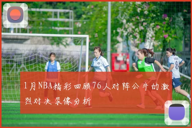 1月NBA精彩回顾76人对阵公牛的激烈对决录像分析
