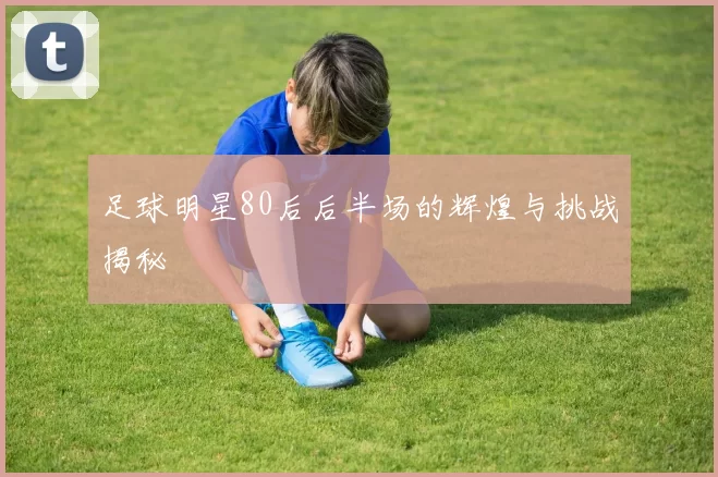 足球明星80后后半场的辉煌与挑战揭秘