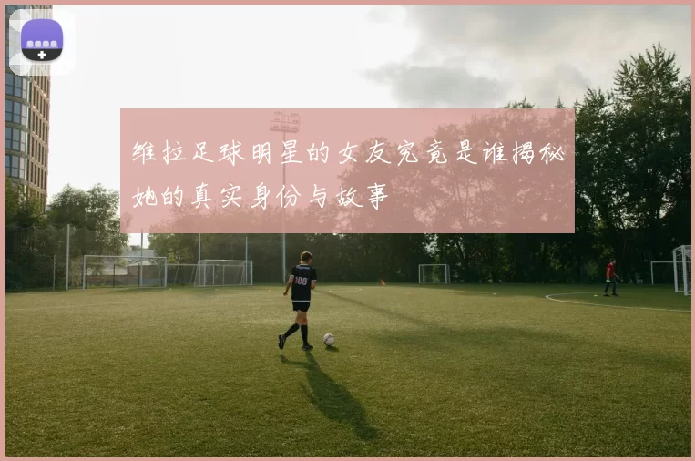 维拉足球明星的女友究竟是谁揭秘她的真实身份与故事