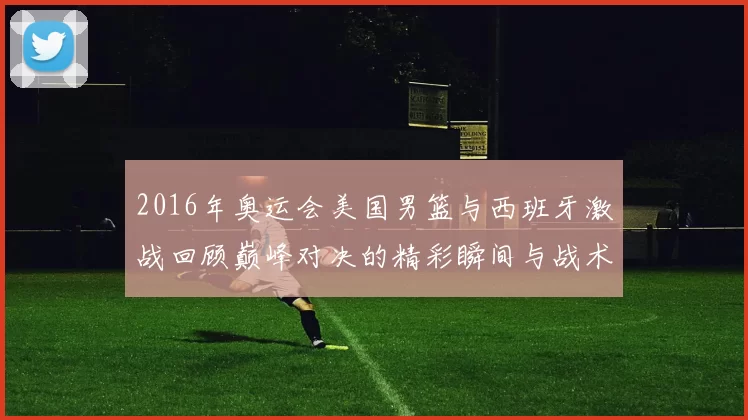 2016年奥运会美国男篮与西班牙激战回顾巅峰对决的精彩瞬间与战术分析