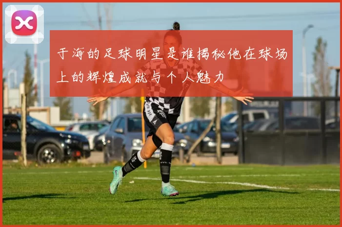 于海的足球明星是谁揭秘他在球场上的辉煌成就与个人魅力