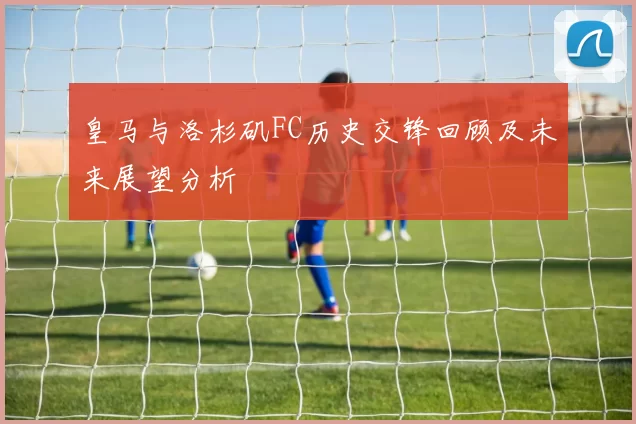 皇马与洛杉矶FC历史交锋回顾及未来展望分析