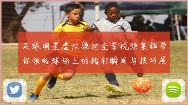 足球明星虚拟操控全景视频集锦带你领略球场上的精彩瞬间与技巧展示