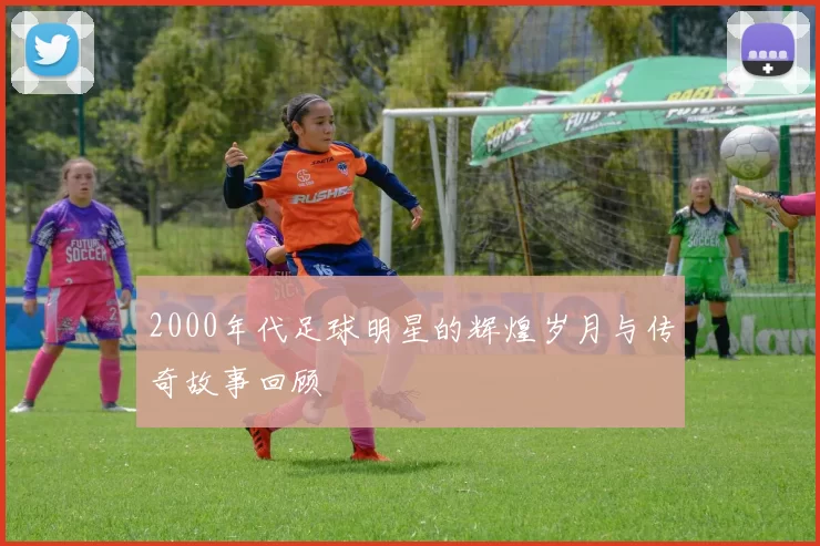 2000年代足球明星的辉煌岁月与传奇故事回顾