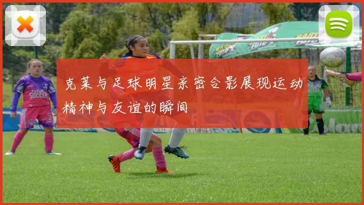 克莱与足球明星亲密合影展现运动精神与友谊的瞬间