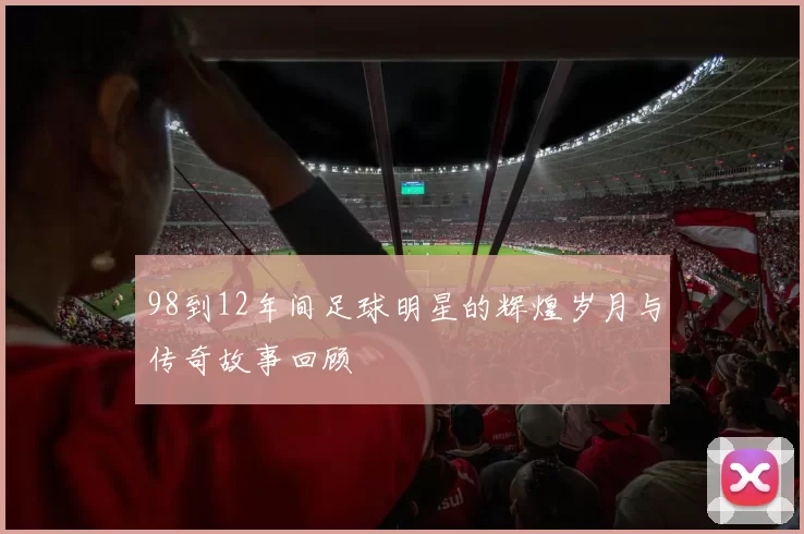 98到12年间足球明星的辉煌岁月与传奇故事回顾