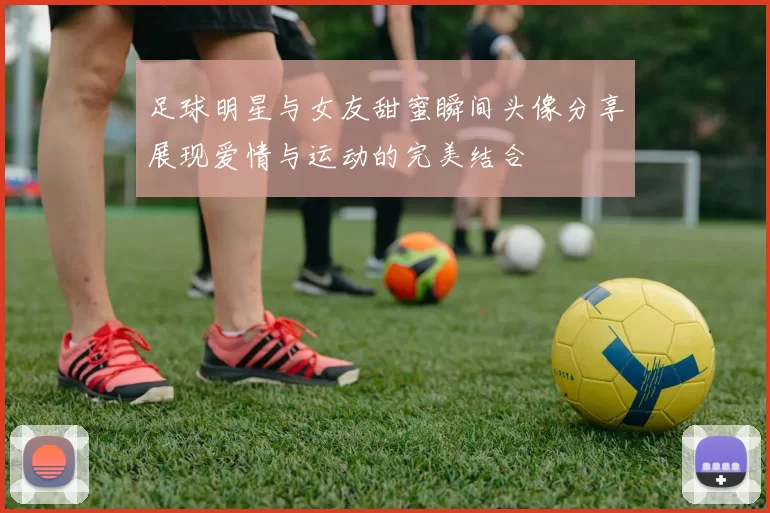 足球明星与女友甜蜜瞬间头像分享展现爱情与运动的完美结合