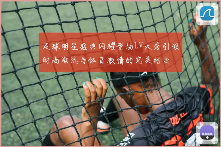 足球明星盛典闪耀登场LV大秀引领时尚潮流与体育激情的完美结合