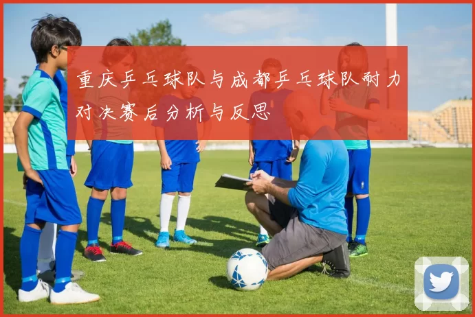 重庆乒乓球队与成都乒乓球队耐力对决赛后分析与反思