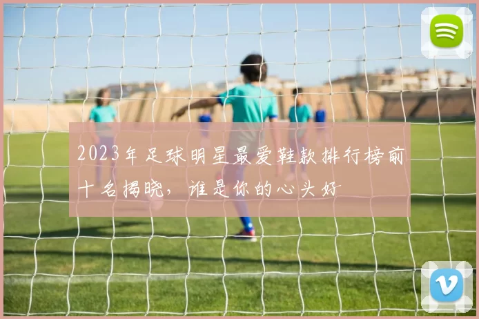2023年足球明星最爱鞋款排行榜前十名揭晓，谁是你的心头好