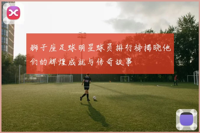 狮子座足球明星球员排行榜揭晓他们的辉煌成就与传奇故事