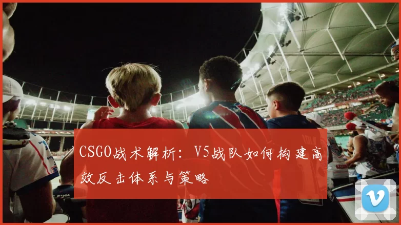 CSGO战术解析：V5战队如何构建高效反击体系与策略