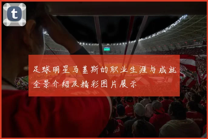 足球明星马基斯的职业生涯与成就全景介绍及精彩图片展示