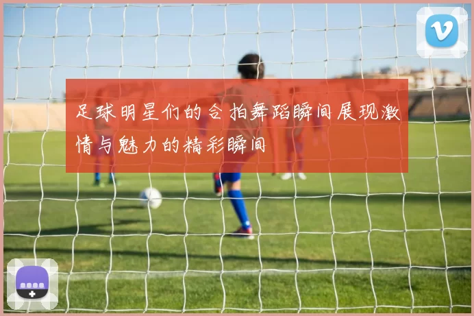 足球明星们的合拍舞蹈瞬间展现激情与魅力的精彩瞬间