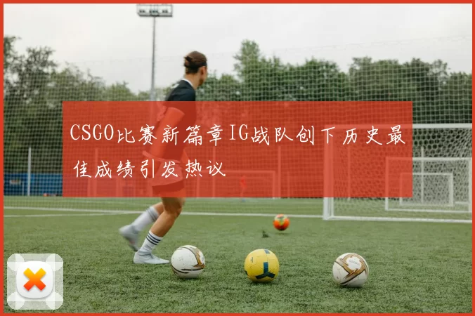 CSGO比赛新篇章IG战队创下历史最佳成绩引发热议