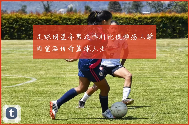 足球明星齐聚追悼科比视频感人瞬间重温传奇篮球人生