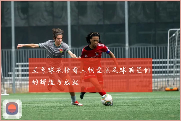 五号球衣传奇人物盘点足球明星们的辉煌与成就