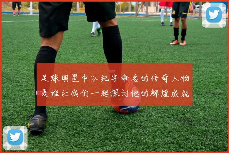 足球明星中以纪字命名的传奇人物是谁让我们一起探讨他的辉煌成就与影响力