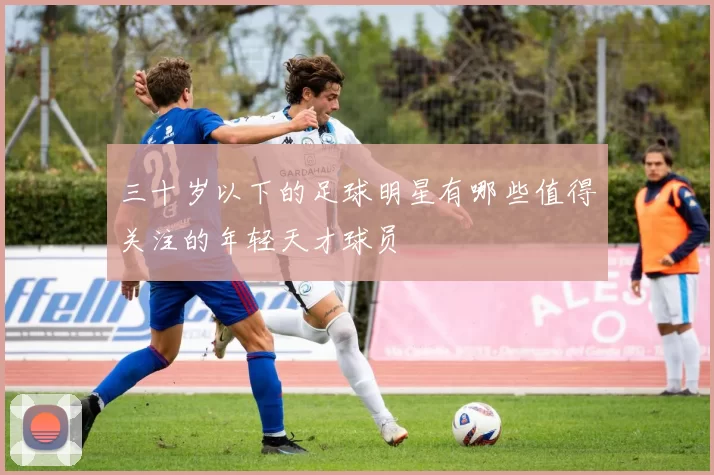 三十岁以下的足球明星有哪些值得关注的年轻天才球员