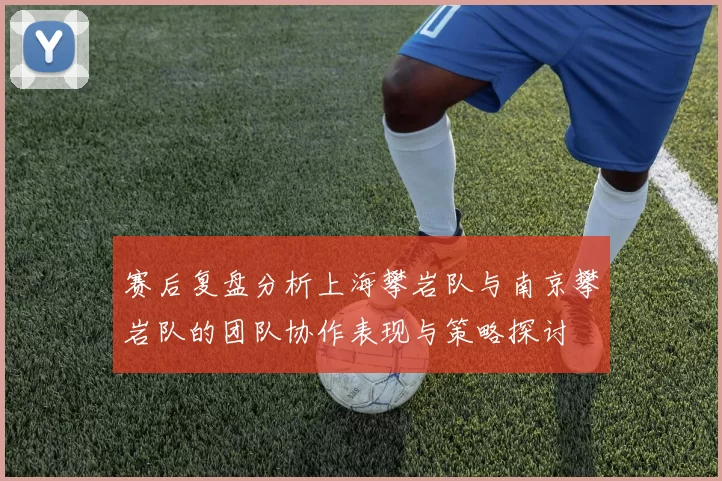 赛后复盘分析上海攀岩队与南京攀岩队的团队协作表现与策略探讨