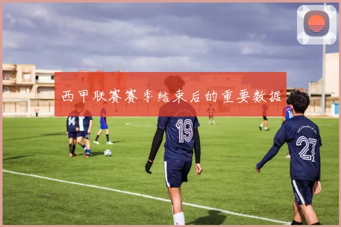 西甲联赛赛季结束后的重要数据