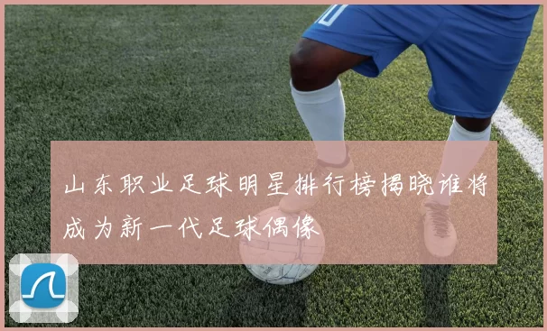 山东职业足球明星排行榜揭晓谁将成为新一代足球偶像