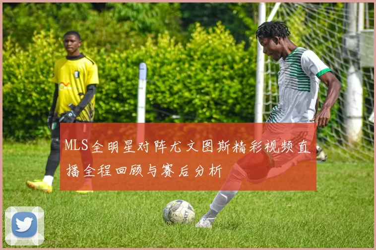 MLS全明星对阵尤文图斯精彩视频直播全程回顾与赛后分析