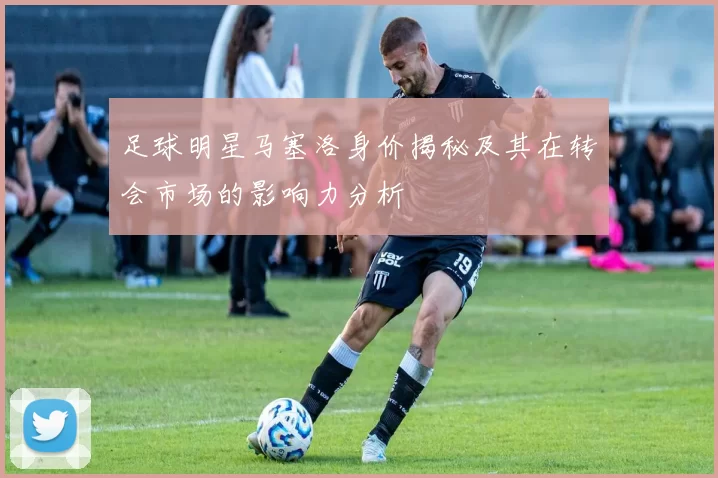 足球明星马塞洛身价揭秘及其在转会市场的影响力分析