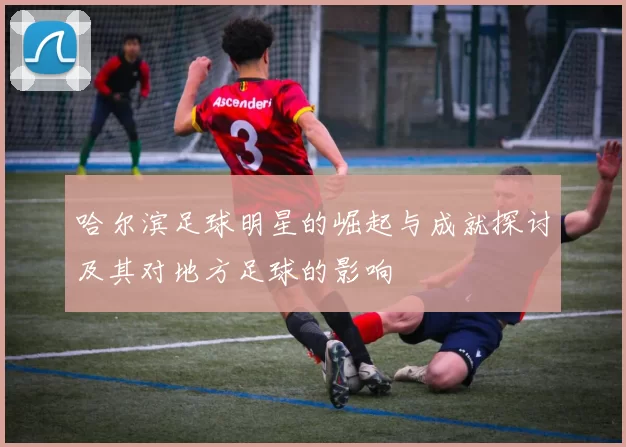 哈尔滨足球明星的崛起与成就探讨及其对地方足球的影响
